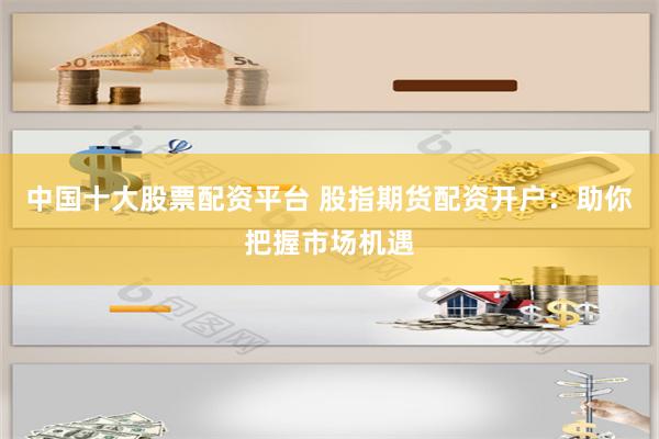 中国十大股票配资平台 股指期货配资开户：助你把握市场机遇