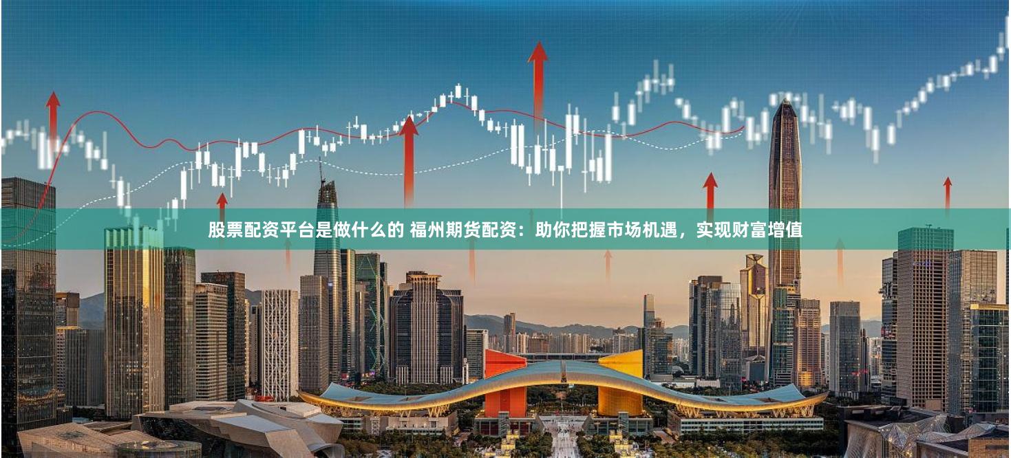 股票配资平台是做什么的 福州期货配资：助你把握市场机遇，实现财富增值