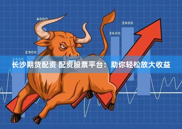 长沙期货配资 配资股票平台：助你轻松放大收益