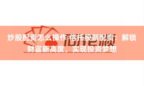 炒股配资怎么操作 信托股票配资：解锁财富新高度，实现投资梦想