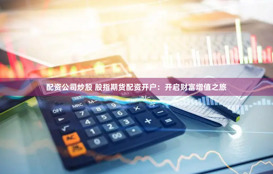 配资公司炒股 股指期货配资开户：开启财富增值之旅