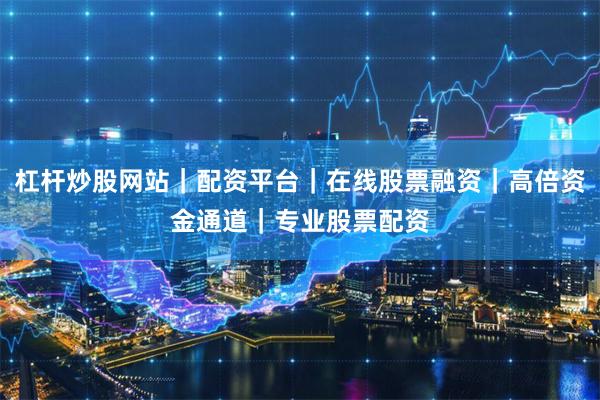 杠杆炒股网站｜配资平台｜在线股票融资｜高倍资金通道｜专业股票配资